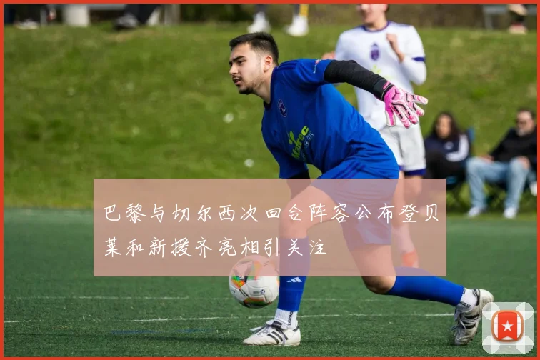 巴黎与切尔西次回合阵容公布登贝莱和新援齐亮相引关注