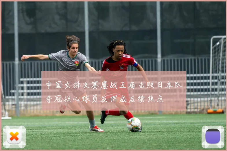 中国女排决赛鏖战五局击败日本队夺冠核心球员发挥成后续焦点
