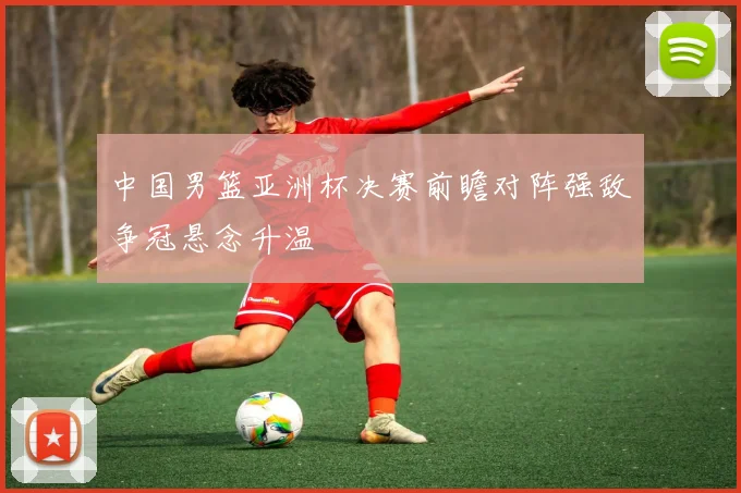 中国男篮亚洲杯决赛前瞻对阵强敌争冠悬念升温