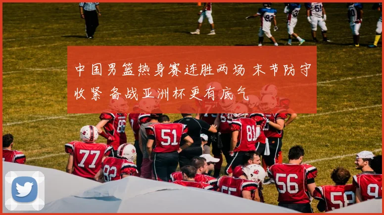中国男篮热身赛连胜两场 末节防守收紧 备战亚洲杯更有底气
