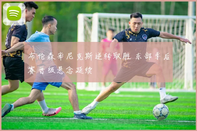 布伦森率尼克斯逆转取胜 东部季后赛晋级悬念延续