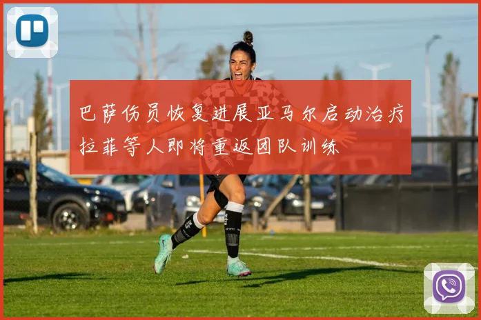 巴萨伤员恢复进展亚马尔启动治疗拉菲等人即将重返团队训练