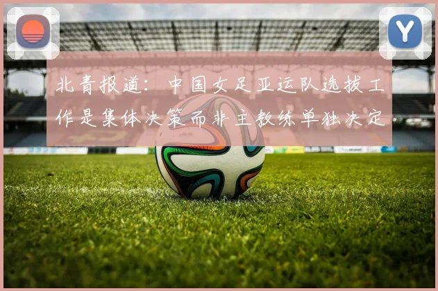 北青报道：中国女足亚运队选拔工作是集体决策而非主教练单独决定