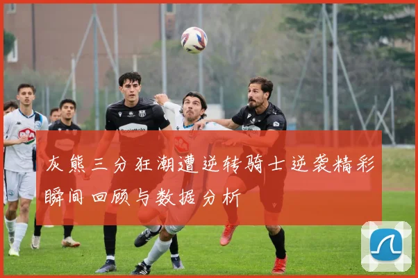 灰熊三分狂潮遭逆转骑士逆袭精彩瞬间回顾与数据分析