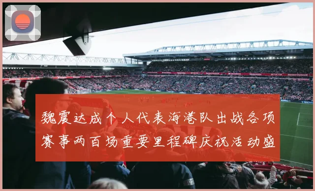 魏震达成个人代表海港队出战各项赛事两百场重要里程碑庆祝活动盛况回顾