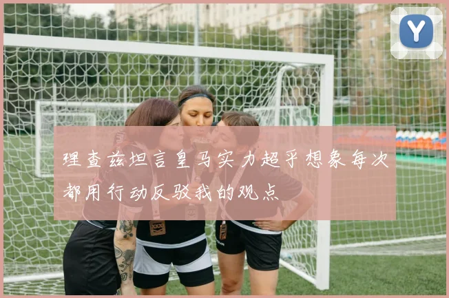 理查兹坦言皇马实力超乎想象每次都用行动反驳我的观点