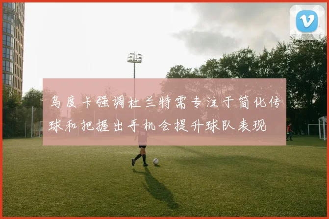 乌度卡强调杜兰特需专注于简化传球和把握出手机会提升球队表现