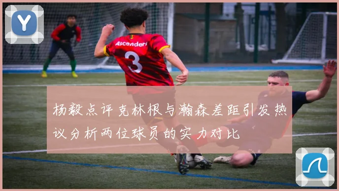 杨毅点评克林根与瀚森差距引发热议分析两位球员的实力对比