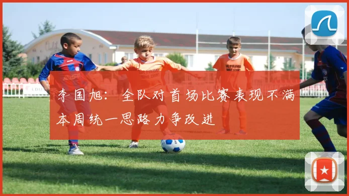 李国旭：全队对首场比赛表现不满本周统一思路力争改进