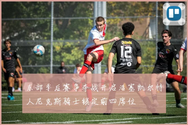 东部季后赛争夺战开启活塞凯尔特人尼克斯骑士锁定前四席位