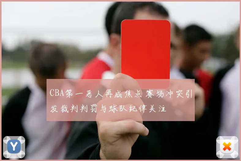 CBA第一恶人再成焦点 赛场冲突引发裁判判罚与球队纪律关注