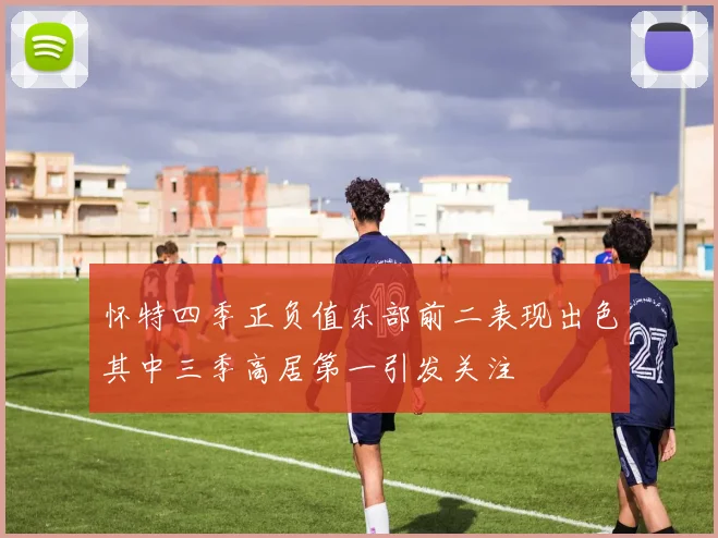 怀特四季正负值东部前二表现出色其中三季高居第一引发关注