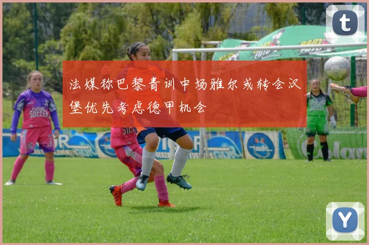 法媒称巴黎青训中场雅尔或转会汉堡优先考虑德甲机会