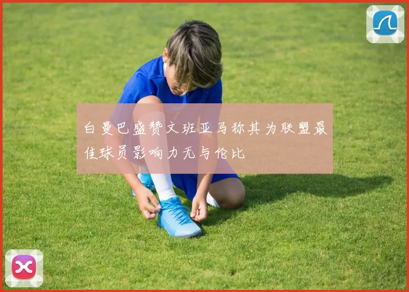 白曼巴盛赞文班亚马称其为联盟最佳球员影响力无与伦比