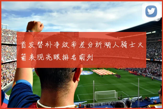 首发替补净效率差分析湖人骑士火箭表现亮眼排名前列