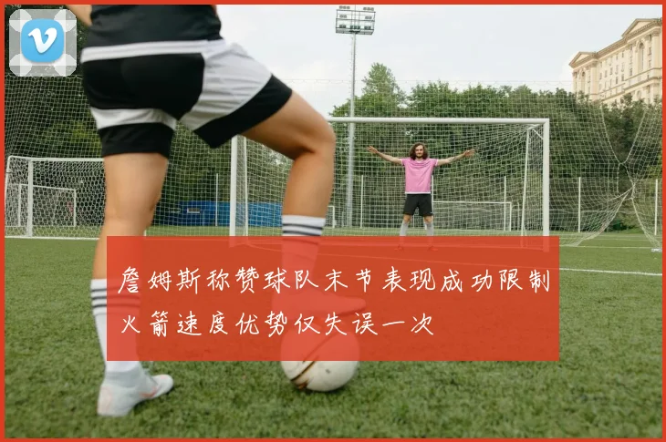 詹姆斯称赞球队末节表现成功限制火箭速度优势仅失误一次