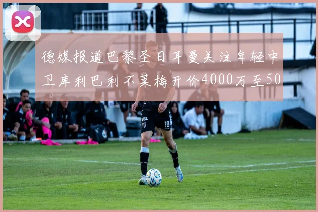 德媒报道巴黎圣日耳曼关注年轻中卫库利巴利不莱梅开价4000万至5000万欧元