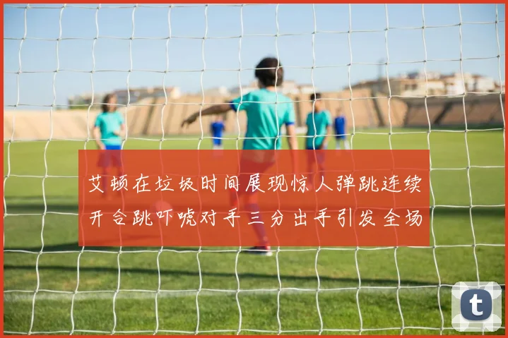 艾顿在垃圾时间展现惊人弹跳连续开合跳吓唬对手三分出手引发全场欢呼