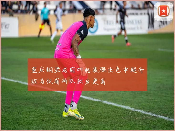 重庆铜梁龙前四轮表现出色中超升班马仅有两队积分更高