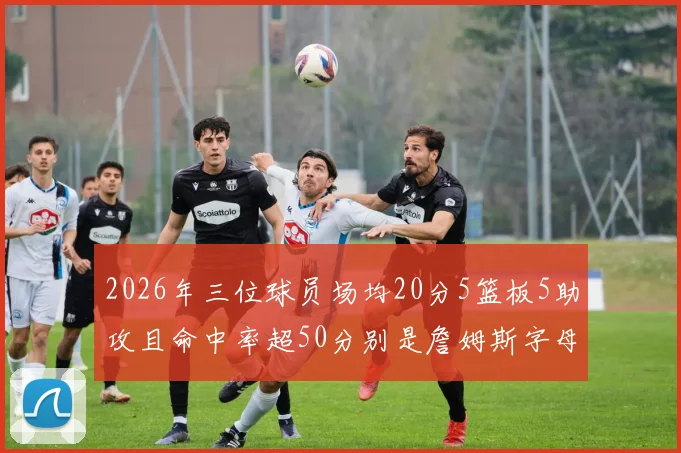 2026年三位球员场均20分5篮板5助攻且命中率超50分别是詹姆斯字母哥和约基奇