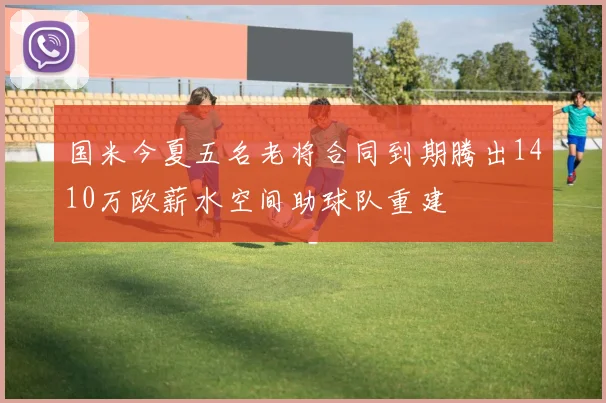 国米今夏五名老将合同到期腾出1410万欧薪水空间助球队重建