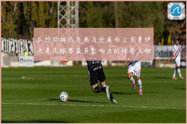 瓜帅称梅西与老马并肩而立克鲁伊夫是足球界最具影响力的传奇人物