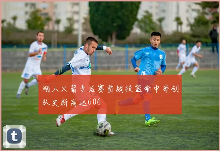 湖人火箭季后赛首战投篮命中率创队史新高达606