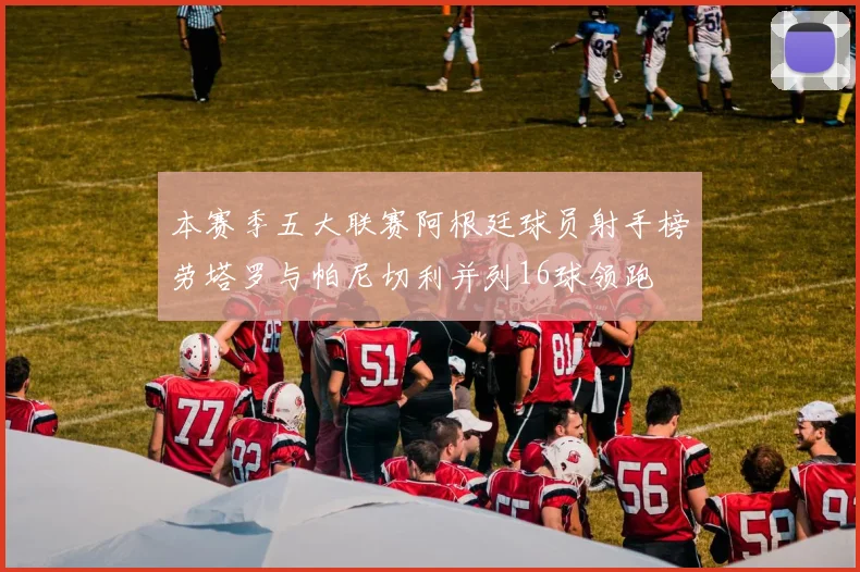 本赛季五大联赛阿根廷球员射手榜劳塔罗与帕尼切利并列16球领跑