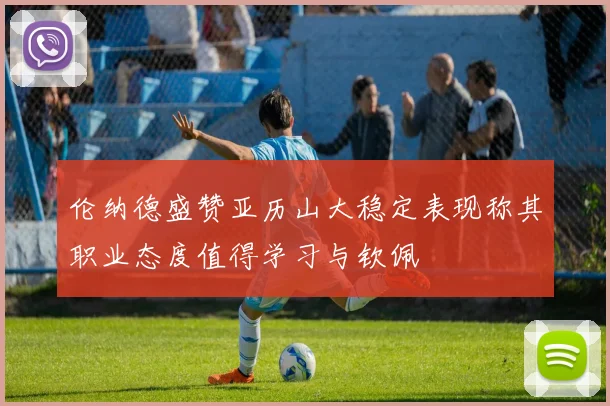 伦纳德盛赞亚历山大稳定表现称其职业态度值得学习与钦佩