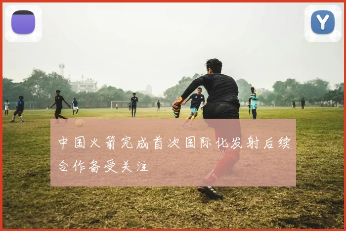 中国火箭完成首次国际化发射后续合作备受关注