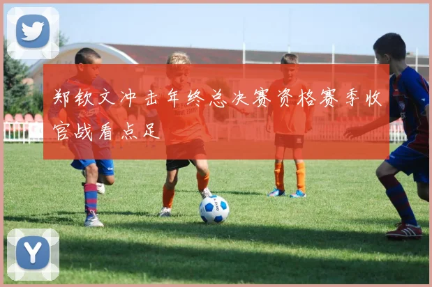 郑钦文冲击年终总决赛资格赛季收官战看点足