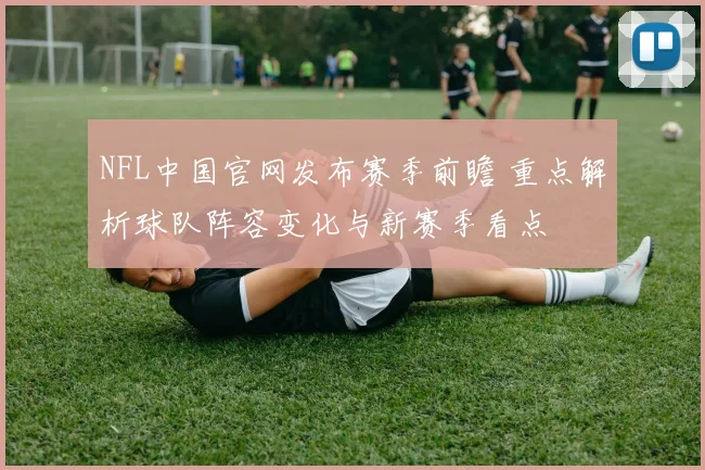 NFL中国官网发布赛季前瞻 重点解析球队阵容变化与新赛季看点