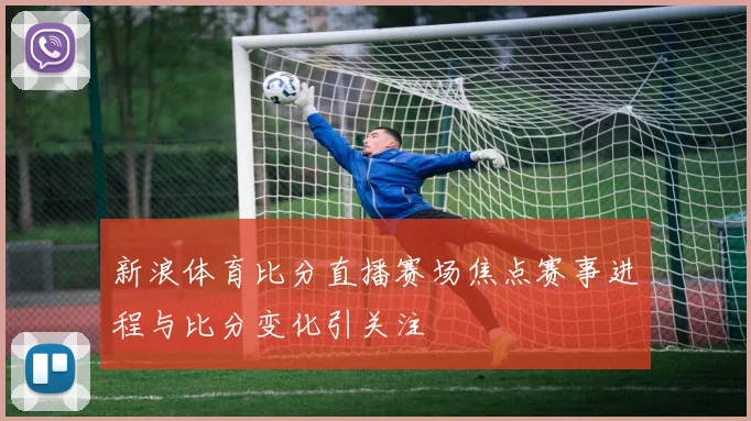 新浪体育比分直播赛场焦点赛事进程与比分变化引关注