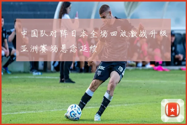 中国队对阵日本全场回放激战升级亚洲赛场悬念延续