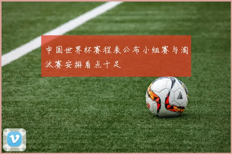 中国世界杯赛程表公布小组赛与淘汰赛安排看点十足