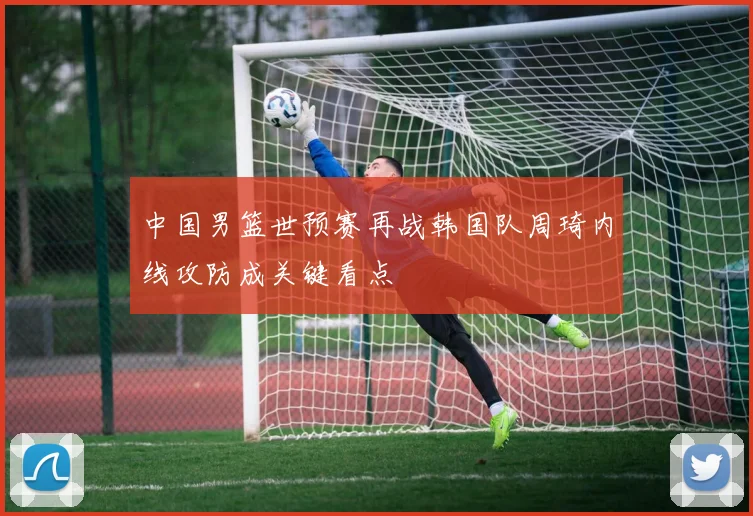 中国男篮世预赛再战韩国队周琦内线攻防成关键看点