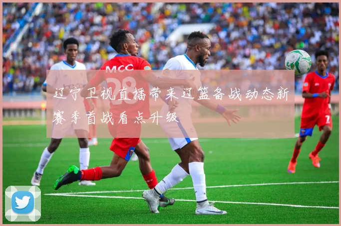 辽宁卫视直播带来辽篮备战动态新赛季首战看点升级