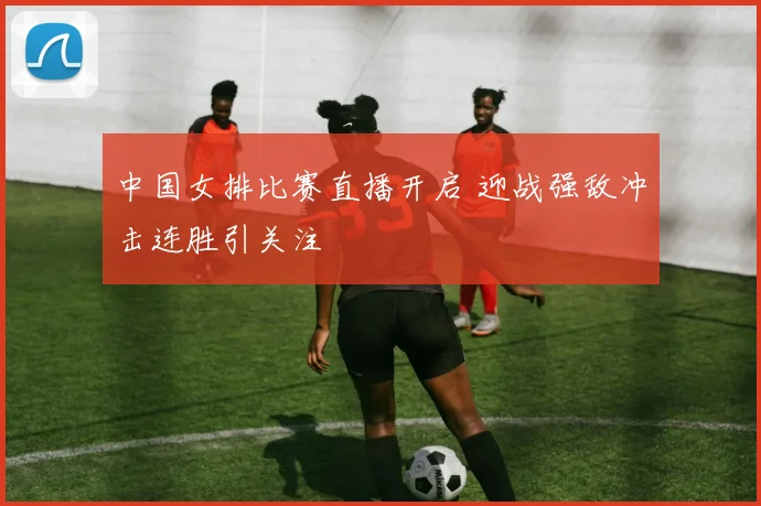 中国女排比赛直播开启 迎战强敌冲击连胜引关注