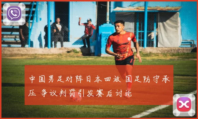 中国男足对阵日本回放 国足防守承压 争议判罚引发赛后讨论
