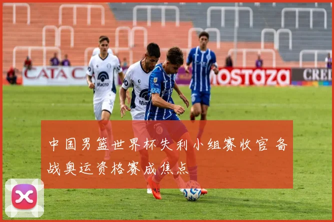 中国男篮世界杯失利小组赛收官 备战奥运资格赛成焦点
