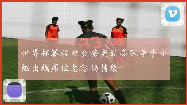 世界杯赛程积分榜更新各队争夺小组出线席位悬念仍持续