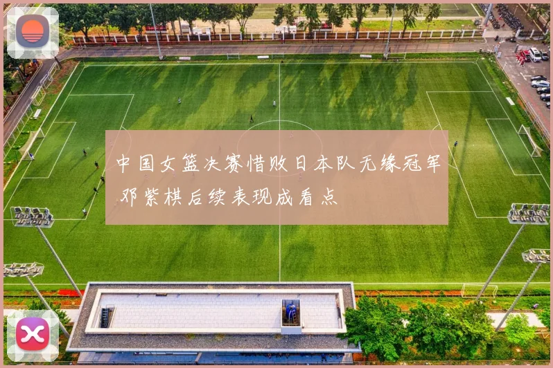 中国女篮决赛惜败日本队无缘冠军 邓紫棋后续表现成看点