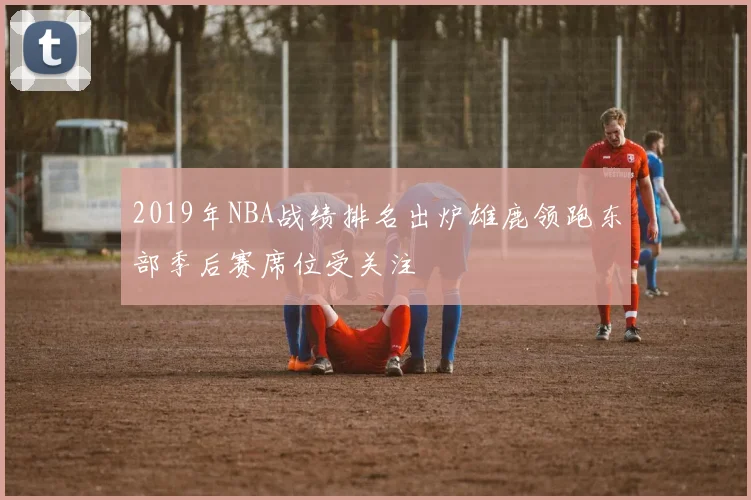 2019年NBA战绩排名出炉雄鹿领跑东部季后赛席位受关注