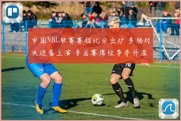 中国NBL联赛赛程比分出炉 多场对决连番上演 季后赛席位争夺升温