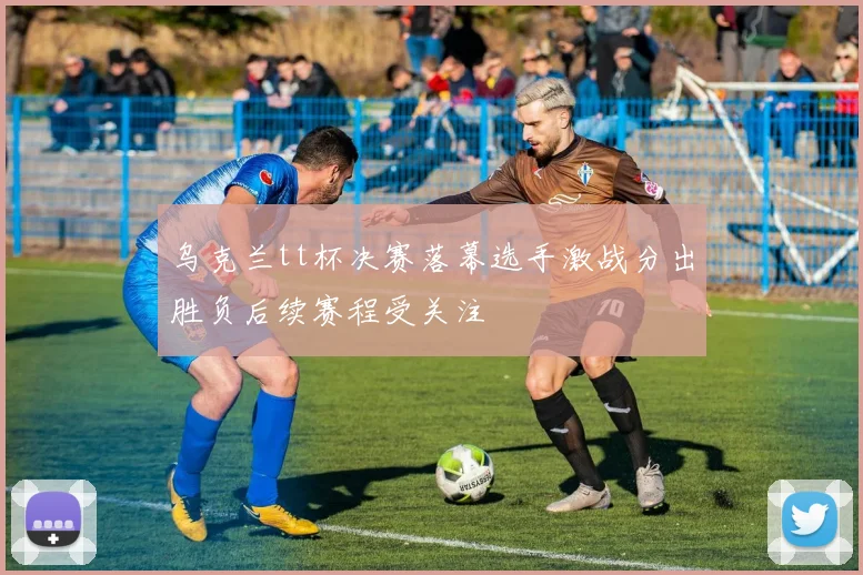 乌克兰tt杯决赛落幕选手激战分出胜负后续赛程受关注