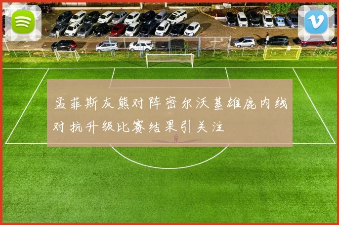 孟菲斯灰熊对阵密尔沃基雄鹿内线对抗升级比赛结果引关注