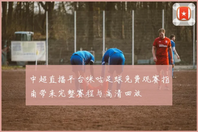 中超直播平台咪咕足球免费观赛指南带来完整赛程与高清回放